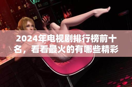 2024年电视剧排行榜前十名，看看最火的有哪些精彩作品！