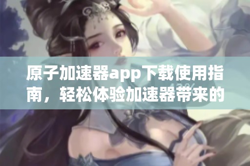 原子加速器app下载使用指南，轻松体验加速器带来的便捷服务