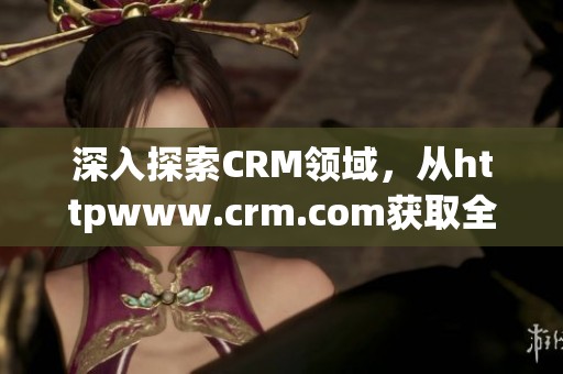 深入探索CRM领域，从httpwww.crm.com获取全面资讯与最新动态