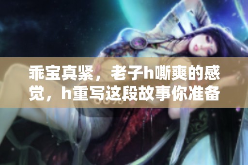 乖宝真紧，老子h嘶爽的感觉，h重写这段故事你准备好了吗