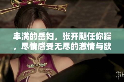 丰满的岳妇，张开腿任你躁，尽情感受无尽的激情与欲望