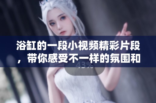 浴缸的一段小视频精彩片段，带你感受不一样的氛围和乐趣！