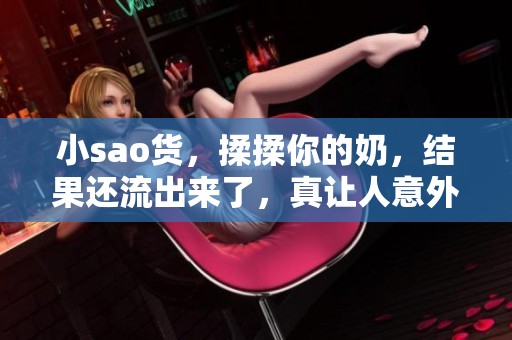 小sao货，揉揉你的奶，结果还流出来了，真让人意外！