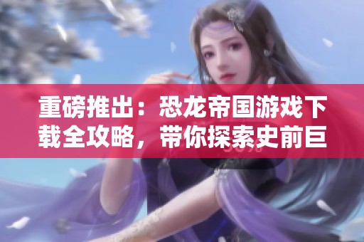 重磅推出：恐龙帝国游戏下载全攻略，带你探索史前巨兽的奇妙世界