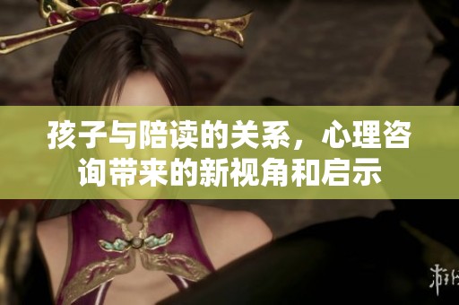 孩子与陪读的关系，心理咨询带来的新视角和启示