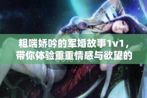 粗喘娇吟的军婚故事1v1，带你体验重重情感与欲望的交织