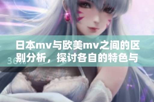 日本mv与欧美mv之间的区别分析，探讨各自的特色与风格