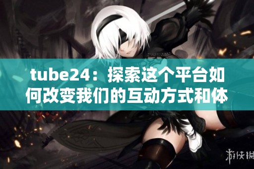 tube24：探索这个平台如何改变我们的互动方式和体验