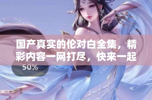 国产真实的伦对白全集，精彩内容一网打尽，快来一起欣赏吧！