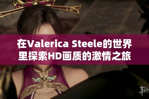 在Valerica Steele的世界里探索HD画质的激情之旅与X视频的魅力