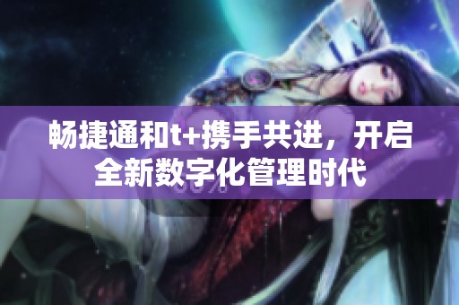 畅捷通和t+携手共进，开启全新数字化管理时代