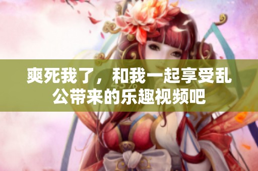 爽死我了，和我一起享受乱公带来的乐趣视频吧