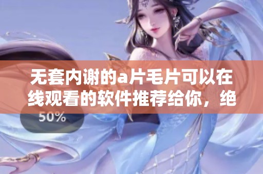 无套内谢的****可以在线观看的软件推荐给你，绝对不容错过的精彩内容！