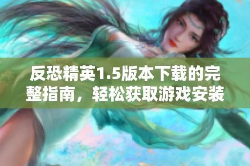 反恐精英1.5版本下载的完整指南，轻松获取游戏安装文件的方法与步骤