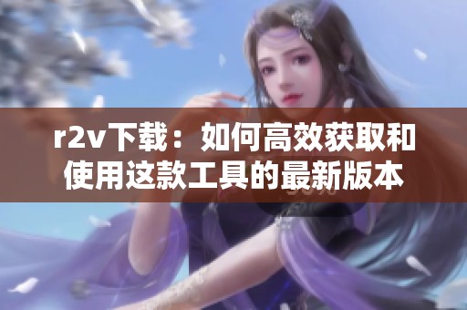 r2v下载：如何高效获取和使用这款工具的最新版本