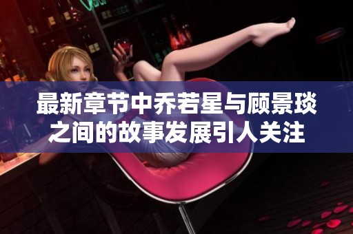 最新章节中乔若星与顾景琰之间的故事发展引人关注