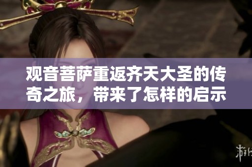 观音菩萨重返齐天大圣的传奇之旅，带来了怎样的启示与感悟呢
