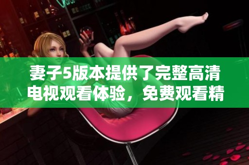 妻子5版本提供了完整高清电视观看体验，免费观看精彩内容尽在其中