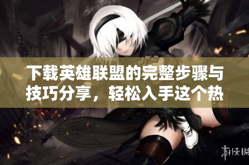 下载英雄联盟的完整步骤与技巧分享，轻松入手这个热门游戏