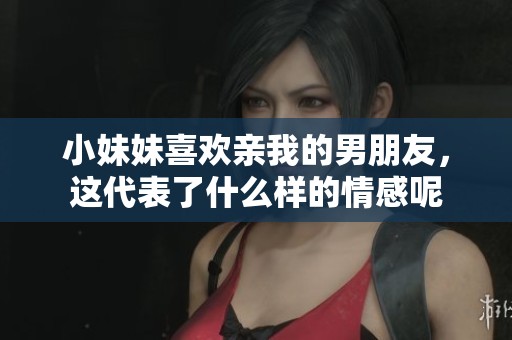 小妹妹喜欢亲我的男朋友，这代表了什么样的情感呢