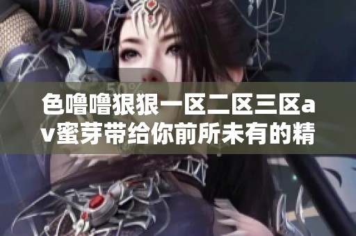 色噜噜**一区二区三区**蜜芽带给你前所未有的精彩体验，尽情享受吧