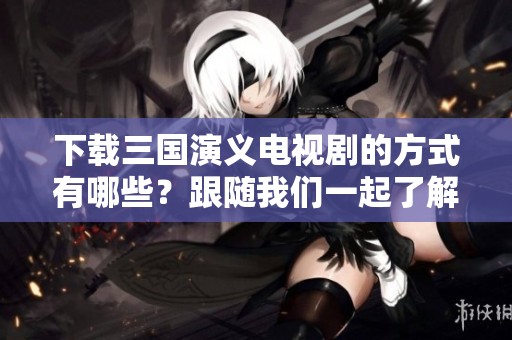 下载三国演义电视剧的方式有哪些？跟随我们一起了解！