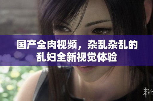 国产全肉视频，杂乱杂乱的乱妇全新视觉体验