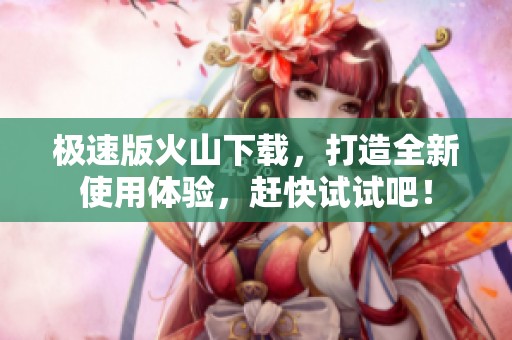 极速版火山下载，打造全新使用体验，赶快试试吧！