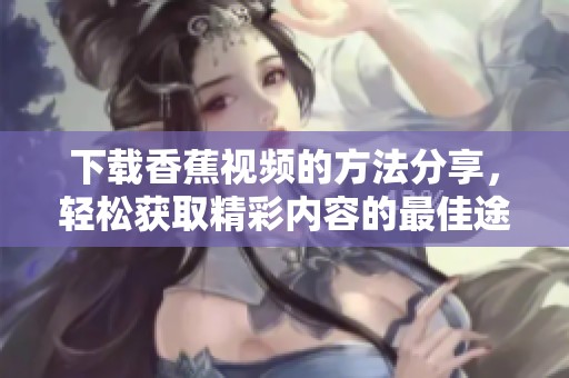 下载香蕉视频的方法分享，轻松获取精彩内容的最佳途径