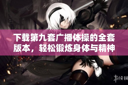 下载第九套广播体操的全套版本，轻松锻炼身体与精神！