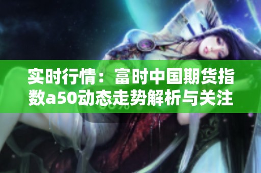 实时行情：富时中国期货指数a50动态走势解析与关注