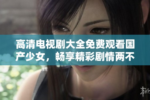 高清电视剧大全免费观看国产少女，畅享精彩剧情两不误！