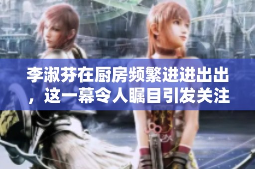 李淑芬在厨房频繁进进出出，这一幕令人瞩目引发关注。