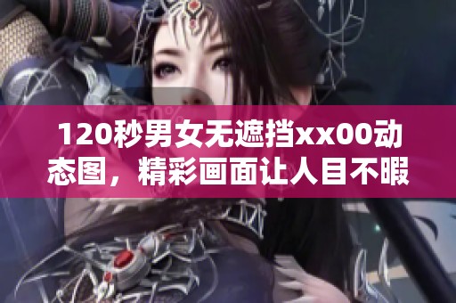120秒男女无遮挡xx00动态图，精彩画面让人目不暇接，快来体验一下吧
