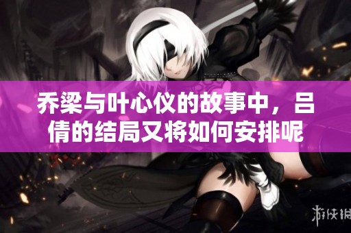 乔梁与叶心仪的故事中，吕倩的结局又将如何安排呢