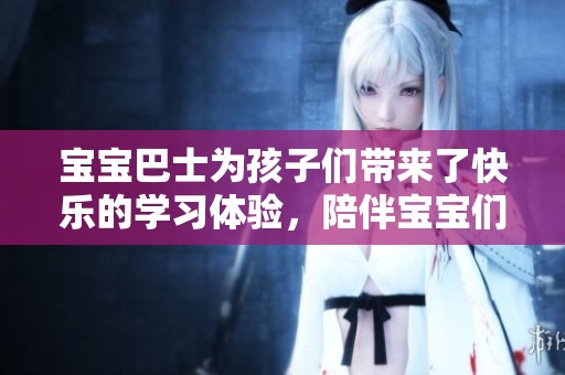 宝宝巴士为孩子们带来了快乐的学习体验，陪伴宝宝们一起成长。