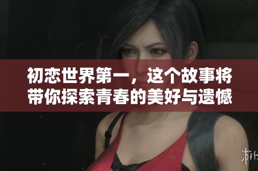 初恋世界第一，这个故事将带你探索青春的美好与遗憾