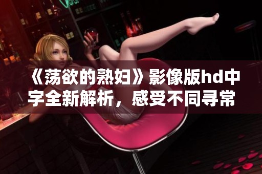 《荡欲的**》影像版hd中字全新解析，感受不同寻常的情感体验