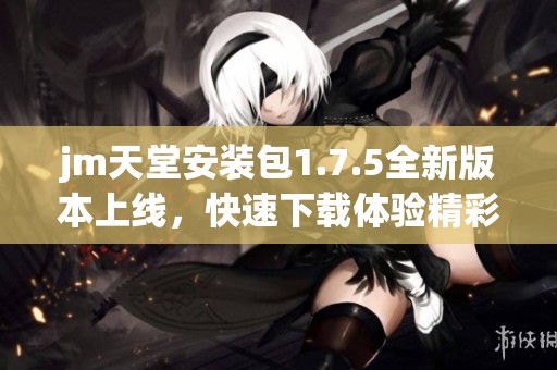 jm天堂安装包1.7.5全新版本上线，快速下载体验精彩内容