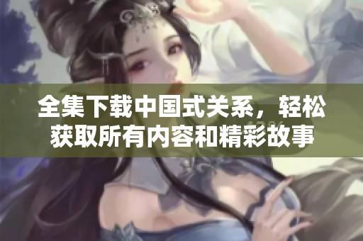 全集下载中国式关系，轻松获取所有内容和精彩故事