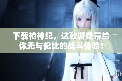 下载枪神纪，这款游戏带给你无与伦比的战斗体验！