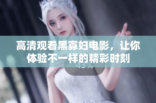 高清观看黑寡妇电影，让你体验不一样的精彩时刻