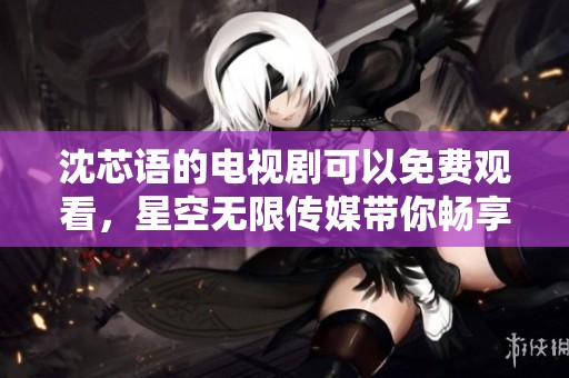 沈芯语的电视剧可以免费观看，星空无限传媒带你畅享精彩内容