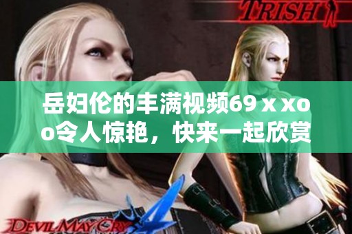 岳妇伦的丰满视频69ⅹxoo令人惊艳，快来一起欣赏这场视觉盛宴吧