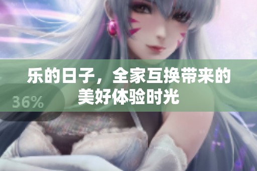 乐的日子，全家互换带来的美好体验时光