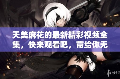 天美麻花的最新精彩视频全集，快来观看吧，带给你无限欢乐！