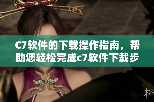 C7软件的下载操作指南，帮助您轻松完成c7软件下载步骤