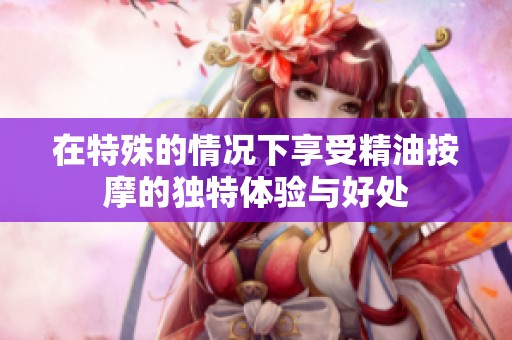 在特殊的情况下享受精油按摩的独特体验与好处