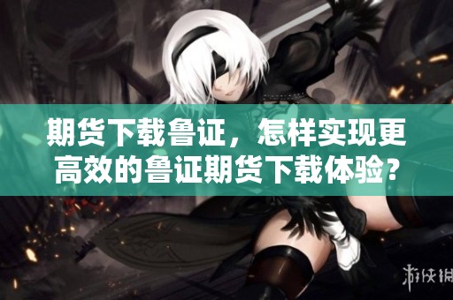 期货下载鲁证，怎样实现更高效的鲁证期货下载体验？