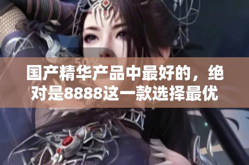 国产精华产品中最好的，绝对是8888这一款选择最优的护肤品